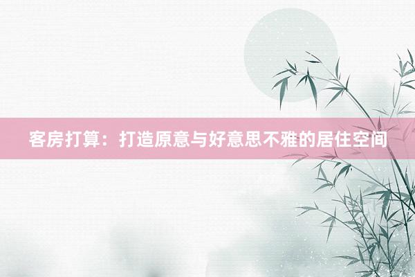 客房打算：打造原意与好意思不雅的居住空间